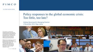 Your Global Investment Authority




                                                  Policy responses to the global economic crisis:
                                                  Too little, too late?
                                                   Andrew Bosomworth, Managing Director
                                                   2 November 2012, Riga, Latvia




This publication is distributed for
educational purposes only. Information
contained herein has been obtained from
sources believed to be reliable, but not
guaranteed. No part of this publication
may be reproduced in any form, or
referred to in any other publication,
without express written permission.


PIMCO Europe Ltd (Registered in England
and Wales, Company No. 2604517)
Registered Office, 11 Baker Street, London,
W1U 3AH, United Kingdom. Tel:
+44.20.3640.1000. Authorised and
Regulated by the Financial Services
Authority (25 The North Colonnade,
Canary Wharf, London, E14 5HS).
(Presented in Latvia)



                                              Your Global Investment Authority            For investment professional use only   Pg 0
 