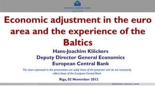 Economic adjustment in the euro
 area and the experience of the
            Baltics
                    Hans-Joachim Klöckers
               Deputy Director General Economics
                    European Central Bank
   The views expressed in this presentation are solely those of the presenter and do not necessarily
                             reflect those of the European Central Bank

                                   Riga, 02 November 2012
 