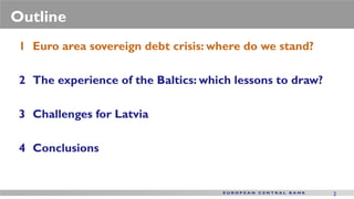 Outline
 1 Euro area sovereign debt crisis: where do we stand?

 2 The experience of the Baltics: which lessons to draw?

 3 Challenges for Latvia

 4 Conclusions


                                                           2
 
