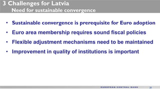 3 Challenges for Latvia
   Need for sustainable convergence

 • Sustainable convergence is prerequisite for Euro adoption
 • Euro area membership requires sound fiscal policies
 • Flexible adjustment mechanisms need to be maintained
 • Improvement in quality of institutions is important




                                                         31
 