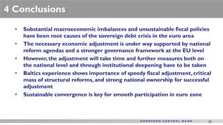 4 Conclusions
  •   Substantial macroeconomic imbalances and unsustainable fiscal policies
      have been root causes of the sovereign debt crisis in the euro area
  •   The necessary economic adjustment is under way supported by national
      reform agendas and a stronger governance framework at the EU level
  •   However, the adjustment will take time and further measures both on
      the national level and through institutional deepening have to be taken
  •   Baltics experience shows importance of speedy fiscal adjustment, critical
      mass of structural reforms, and strong national ownership for successful
      adjustment
  •   Sustainable convergence is key for smooth participation in euro zone



                                                                             33
 