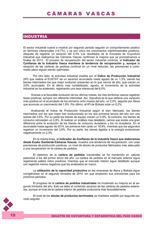 C Á M A R A S V A S C A S 
BOLETÍN DE COYUNTURA Y ESTADÍSTICA DEL PAÍS VASCO 
10 
INDUSTRIA 
El sector industrial vuelve a mostrar por segundo periodo seguido un comportamiento positivo 
en términos interanuales (+0,7%), y ya son cinco los crecimientos intertrimestrales positivos, 
después de registrar un ascenso del 0,3% Los resultados de la Encuesta de Coyuntura 
Industrial que realizamos las Cámaras Vascas confirman la mejoría que ya pronosticamos a 
finales de 2013. El proceso de recuperación del sector industrial continúa, el Indicador de 
Confianza de la Industria Vasca mantiene la tendencia de recuperación y, aunque la 
situación de las carteras de pedidos continúa en un nivel reducido, las previsiones a corto-medio 
plazo siguen siendo optimistas. 
Por otro lado, la actividad industrial medida por el Índice de Producción Industrial 
(IPI) que realiza el EUSTAT da un ascenso acumulado hasta agosto de un 1,3%, siendo los 
bienes intermedios los que mejor evolución presentan en lo que vamos de año, que crecen un 
3,6% acumulado. En el último mes contabilizado, agosto, el incremento de la actividad 
industrial se ha acelerado, registrando una tasa interanual del 8,0%. 
Gracias a la favorable evolución de los últimos meses, los tres territorios vascos registran 
tasas positivas, aunque con diferente intensidad. Así, Gipuzkoa es la que obtiene una variación 
más positiva en el acumulado de los primeros ocho meses del año, un 2,0%, seguido por Álava 
que acumula un crecimiento del 1,9%. Por último, el IPI de Bizkaia sube un 0,2%. 
Analizando el Índice de Producción Industrial según el bien fabricado, los bienes 
intermedios son los que mejor han evolucionado en los dos primeros tercios del año con una 
subida del 3,6%. Por su parte los bienes de equipo crecen un 0,9%. Al contrario, los bienes de 
consumo retroceden un 2,8%. Al realizar un análisis mas detallado, vemos que existe una gran 
diferencia entre la evolución de los bienes de consumo duraderos y los no duraderos. En el 
acumulado hasta agosto de 2014, los primeros han caído un 18,9%, mientras que los segundos 
registran un incremento del 3,9%. Por su parte, los bienes ligados a la energía evolucionan 
negativamente un 2,3%. 
En la misma línea, el Indicador de Confianza de la Industria Vasca que elaboramos 
desde Eusko Ganberak-Cámaras Vascas, muestra una tendencia de recuperación, con unas 
previsiones de producción positivas, un nivel de stocks de productos fabricados más adecuado 
y una recuperación en la cartera de pedidos. 
El deterioro de la cartera de pedidos industriales se ha mantenido en valores 
parecidos a los del primer tercio del año. La cartera de pedidos en el mercado exterior sigue 
registrando saldos netos positivos, mientras que el mercado interior sigue debilitado aunque 
con registros menos negativos que los analizados en marzo. 
La utilización de la capacidad productiva en las empresas de Álava y Bizkaia sigue 
corrigiéndose en el segundo trimestre de 2014, sin que empeoren sus previsiones para los 
próximos periodos. 
El progreso de la cartera de pedidos industriales ha moderado su mejoría en el se-gundo 
trimestre del año. Esto se debe al contenido ascenso de las carteras de pedidos exterio-res, 
aunque el nivel de la cartera interior de pedidos evoluciona más favorablemente. 
El nivel de los stocks de productos terminados se mantiene estable por segundo pe-riodo 
seguido. 
 