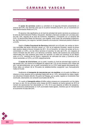 C Á M A R A S V A S C A S 
BOLETÍN DE COYUNTURA Y ESTADÍSTICA DEL PAÍS VASCO 
26 
SERVICIOS 
El sector de servicios acelera su actividad en el segundo trimestre presentando un 
avance del 0,9%, tres décimas más que en el primer trimestre de 2014, con un incremento en 
tasa intertrimestral cifrado en 0,7%. 
El ascenso más significativo en el nivel de actividad del sector servicios se produce en 
la rama de Administración Pública, Educación, Sanidad y Servicios sociales con una tasa posi-tiva 
del 1,9%, seguida de la rama de Comercio, Hostelería y Transporte con un ascenso del 
0,4%. El denominado Resto de Servicios, que engloba, entre otras, las actividades profesiona-les, 
las financieras y los seguros, también presenta una evolución interanual positiva cifrada en 
un 0,6%. 
Según el Índice Coyuntural de Servicios elaborado por el Eustat, las ventas en térmi-nos 
nominales del sector servicios crecen un 1,8% en el segundo trimestre, siendo el primer 
dato positivo desde el tercer trimestre de 2011. En el Comercio, el índice de ventas se ha in-crementado 
un 2,8% y en los Otros servicios el ascenso ha sido del 0,3%, con respecto al 
mismo trimestre del año 2012 y en términos corrientes. Dentro del Comercio las evoluciones 
interanuales han sido positivas para todos los sectores: el índice de Comercio al por Mayor 
sube un 4,7%, mientras los de Venta y reparación de vehículos de motor y Comercio al por 
menor ascienden un 5,5% y un 0,9% respectivamente. 
El sector de ocio-turismo, por su parte, muestra un nivel de actividad algo superior al 
del pasado año, con avance en la llegada de viajeros del 1,2% en los primeros ocho meses del 
año. Las pernoctaciones, por su parte, aumentaron en un 2,0% hasta agosto del presente año. 
Estos datos se extraen de la ‘Encuesta de establecimientos receptores’ que mensualmente 
realiza el Eustat. 
Analizando el transporte de mercancías por vía marítima, en el puerto de Bilbao se 
observa un leve ascenso de su actividad hasta julio de un 1,8%, remontando los datos negati-vos 
del primer trimestre del año. El puerto de Pasajes, por su parte, registra un incremento más 
acentuado, alcanzando una variación acumulada del 26,7%. 
En cuanto al transporte aéreo el tráfico aéreo empeora en comparación con los datos 
de hace un año. En los primeros ocho meses de 2014 respecto al mismo periodo de 2013 el 
número de operaciones han descendido un 1,3%. En lo que respecta al tráfico de pasajeros, 
éste evoluciona positivamente un 4,2% acumulado hasta agosto, mientras que en mercancías 
el incremento ha sido del 0,9%. 
 