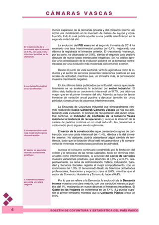 C Á M A R A S V A S C A S 
BOLETÍN DE COYUNTURA Y ESTADÍSTICA DEL PAÍS VASCO 
4 
El crecimiento de la 
economía vasca alcanzó 
el 0,4%, con una evolu-ción 
más positiva de la 
demanda 
La actividad industrial 
se va acelerando 
La construcción conti-núa 
mostrando signos 
de contracción 
El sector de servicios 
muestra variaciones 
positivas 
La demanda interna 
presenta una clara 
mejoría 
menos expansivo de la demanda privada y del consumo interno, así 
como una moderación en la inversión de bienes de equipo y cons-trucción, 
todo lo cual podría apuntar a una posible ralentización en la 
segunda mitad del año. 
La evolución del PIB vasco en el segundo trimestre de 2014 ha 
mostrado una tasa intertrimestral positiva del 0,4%, mejorando una 
décima la registrada el trimestre anterior. El crecimiento interanual, 
por su parte, ha alcanzado un 0,9%, siendo el segundo dato positivo 
después de nueve tasas interanuales negativas. Se ha podido apre-ciar 
una consolidación de la evolución positiva de la demanda contra-rrestada 
por una evolución más moderada del comercio exterior. 
Desde el punto de vista sectorial, tanto la agricultura como la in-dustria 
y el sector de servicios presentan variaciones positivas en sus 
niveles de actividad, mientras que, un trimestre más, la construcción 
muestra crecimiento negativo. 
En los últimos datos publicados por el Eustat, vemos que paula-tinamente 
se va acelerando la actividad del sector industrial. El 
último dato habla de un crecimiento interanual del 0,7%, dos décimas 
mayor que en el primer trimestre del año. Además se trata del tercer 
trimestre de variación anual positiva y destacar también los cinco 
períodos consecutivos de ascensos intertrimestrales. 
La Encuesta de Coyuntura Industrial que trimestralmente veni-mos 
realizando Eusko Ganberak-Cámaras Vascas ya nos iba ade-lantando 
esta evolución. El proceso de recuperación del sector indus-trial 
continúa, el Indicador de Confianza de la Industria Vasca 
mantiene la tendencia de recuperación y, aunque la situación de la 
cartera de pedidos continúa en un nivel reducido, las previsiones a 
corto-medio plazo siguen siendo optimistas. 
El sector de la construcción sigue presentando signos de con-tracción, 
con una caída interanual del -1,4%, idéntica a la del trimes-tre 
anterior. No obstante, podría adelantarse algún cambio de ten-dencia, 
dado que la licitación oficial está recuperándose y la compra-venta 
de viviendas muestra tasas positivas de actividad. 
Aunque el consumo continuará constreñido por la limitación del 
crédito y el retroceso de las rentas salariales, tanto en términos inter-anuales 
como intertrimestrales, la actividad del sector de servicios 
muestra variaciones positivas, que alcanzan el 0,9% y el 0,7%, res-pectivamente. 
La rama de Administración Pública, Educación, Sani-dad 
y Servicios Sociales registra el mejor comportamiento, con un 
crecimiento del 1,9%. El denominado Resto de Servicios (actividades 
profesionales, financieras y seguros) crece al 0,6%, mientras que el 
sector de Comercio, Hostelería y Turismo lo hace al 0,4%. 
Por lo que se refiere a la Demanda, la evolución de la Demanda 
Interna muestra una clara mejoría, con una variación interanual posi-tiva 
del 1%, mejorando en nueve décimas el trimestre precedente. El 
Gasto de los Hogares se incrementa en un 1,4% (1,2 puntos supe-rior 
al primer trimestre) mientras que el Consumo Público crece un 
0,5%. 
 