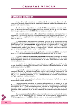 C Á M A R A S V A S C A S 
BOLETÍN DE COYUNTURA Y ESTADÍSTICA DEL PAÍS VASCO 
40 
COMERCIO EXTERIOR 
Aunque el mercado internacional se está llenando de incertidumbre, el comercio exte-rior 
continúa, en estos momentos, siendo el elemento clave en el que se puede apoyar la recu-peración 
de la economía vasca. 
De este modo, en el período enero-junio de 2014 las exportaciones vascas ascendie-ron 
a 10.947,8 millones de euros un 5,4% más que en el mismo período de 2013. Las impor-taciones, 
por su parte, sumaron 8.562,8 millones, habiendo crecido un 10,5%. 
Esta evolución origina que el saldo exterior haya reducido sus valores positivos, si-tuándose 
en 2.385 millones de euros, 255 millones menos que en el mismo período de 2013. El 
saldo comercial no energético también continúa siendo positivo (4.421 millones), con una dis-minución 
del -3,2%. 
En estos momentos la incertidumbre la genera la evolución de las economías europeas 
y su posible repercusión en el mercado exterior vasco. De momento, la repercusión no está 
siendo negativa. Las exportaciones a la UE-28 registraron un aumento del 8,5%. Entre nues-tros 
principales clientes, aumentaron en un 92% las dirigidas a los Países Bajos, en un 13% las 
correspondientes al Reino Unido, y en un 4,7% las dirigidas a Alemania, mientras que disminu-yen 
las ventas exteriores a Francia (-5,4%9 y a Italia (-2%). 
Por lo que se refiere a otras áreas geográficas, las exportaciones a EE.UU. aumentaron 
en un 14,8% y las dirigidas a los Nuevos Países Industrializados de Asia en un 33,6%. 
El comercio exterior de productos energéticos evoluciona positivamente en enero-junio 
de 2014, con aumento tanto en exportaciones como en importaciones. Así, las ventas 
exteriores de estos productos se han incrementado en un 59,6%, siendo de un 22,8% el creci-miento 
de las compras. 
La evolución de las exportaciones de productos no energéticos no es tan favorable 
ya que presenta un crecimiento muy reducido (0,3%), mientras que las importaciones de estos 
productos aumentan en un 3,5%. 
Los principales sectores no energéticos muestran evoluciones dispares. Por un lado, 
las ventas exteriores de “metales comunes y sus manufacturas” presentan crecimiento en sus 
exportaciones de un 5,4%, mientras que disminuyen las exportaciones de “maquinaria y apara-tos” 
(-0,7%) y “material de transporte” (-3,3%). Las exportaciones de “química, caucho y plásti-cos”, 
por su parte, se mantienen estables. 
En lo referente a las importaciones, destaca el incremento en un 18,6% de las compras 
exteriores de “material de transporte”. 
Comparativamente, la situación del comercio exterior de Bizkaia es la mejor de los tres 
Territorios Históricos ya que presenta un incremento de las exportaciones del 7% y de las 
importaciones del 14,1%. Las ventas y las compras exteriores de Álava y de Gipuzkoa también 
aumentan. Las exportaciones se incrementan en Gipuzkoa en un 4,4% y en Álava en un 4%, 
mienmtras que el crecimiento de las importaciones alcanza un 5,4% en Gipuzkoa y un 1,8% en 
Álava. 
El avance de datos hasta julio muestra una moderación en el crecimiento de las ex-portaciones, 
con un crecimiento del 3,6%, mientras que las importaciones aumentan en un 
14%. Las exportaciones a la UE-28 también se moderan, con un crecimiento del 3,5%. 
 