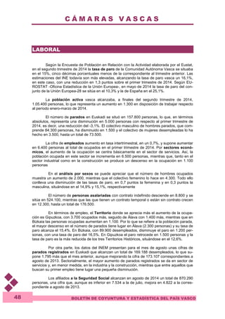 C Á M A R A S V A S C A S 
BOLETÍN DE COYUNTURA Y ESTADÍSTICA DEL PAÍS VASCO 
48 
LABORAL 
Según la Encuesta de Población en Relación con la Actividad elaborada por el Eustat, 
en el segundo trimestre de 2014 la tasa de paro de la Comunidad Autónoma Vasca se situaba 
en el 15%, cinco décimas porcentuales menos de la correspondiente al trimestre anterior. Las 
estimaciones del INE todavía son más elevadas, alcanzando la tasa de paro vasca un 16,1%, 
en este caso, con una reducción en 1,3 puntos sobre el primer trimestre de 2014. Según EU-ROSTAT 
-Oficina Estadística de la Unión Europea-, en mayo de 2014 la tasa de paro del con-junto 
de la Unión Europea-28 se sitúa en el 10,3% y la de España en el 25,1%. 
La población activa vasca alcanzaba, a finales del segundo trimestre de 2014, 
1.05.400 personas, lo que representa un aumento en 1.300 en disposición de trabajar respecto 
al período enero-marzo de 2014. 
El número de parados en Euskadi se situó en 157.800 personas, lo que, en términos 
absolutos, representa una disminución en 5.000 personas con respecto al primer trimestre de 
2014, es decir, una reducción del -3,1%. El colectivo masculino de hombres parados, que com-prende 
84.300 personas, ha disminuido en 1.500 y el colectivo de mujeres desempleadas lo ha 
hecho en 3.500, hasta un total de 73.500. 
La cifra de empleados aumento en tasa intertrimestral, en un 0,7%, y supone aumentar 
en 6.400 personas al total de ocupados en el primer trimestre de 2014. Por sectores econó-micos, 
el aumento de la ocupación se centra básicamente en el sector de servicios. Así, la 
población ocupada en este sector se incrementa en 6.500 personas, mientras que, tanto en el 
sector industrial como en la construcción se produce un descenso en la ocupación en 1.100 
personas 
En el análisis por sexos se puede apreciar que el número de hombres ocupados 
muestra un aumento de 2.000, mientras que el colectivo femenino lo hace en 4.300. Todo ello 
conlleva una disminución de las tasas de paro, en 0,7 puntos la femenina y en 0,3 puntos la 
masculina, situándose en el 14,9% y 15,1%, respectivamente 
El número de personas asalariadas con contrato indefinido desciende en 8.800 y se 
sitúa en 524.100, mientras que las que tienen un contrato temporal o están sin contrato crecen 
en 12.300, hasta un total de 176.500. 
En términos de empleo, el Territorio donde se aprecia más el aumento de la ocupa-ción 
es Gipuzkoa, con 3.700 ocupados más, seguido de Álava con 1.400 más, mientras que en 
Bizkaia las personas ocupadas aumentan en 1.100. Por lo que se refiere a la población parada, 
el mayor descenso en el número de parados tiene lugar en Álava (2.300 personas) y su tasa de 
paro alcanza el 15,4%. En Bizkaia, con 89.900 desempleados, disminuye el paro en 1.200 per-sonas, 
con una tasa de paro del 16,5%. En Gipuzkoa el paro retrocede en 1.500 personas y la 
tasa de paro es la más reducida de los tres Territorios Históricos, situándose en el 12,6%. 
Por otra parte, los datos del INEM presentan para el mes de agosto unas cifras de 
parados registrados en Euskadi que alcanzan un total de 169.188 desempleados, lo que su-pone 
1.795 más que el mes anterior, aunque mejorando la cifra de 173.107 correspondientes a 
agosto de 2013. Sectorialmente, el mayor aumento de parados registrados se da en sector de 
servicios y, en menor medida, en la industria y la construcción, mientras que entre aquellos que 
buscan su primer empleo tiene lugar una pequeña disminución. 
Los afiliados a la Seguridad Social alcanzan en agosto de 2014 un total de 870.290 
personas, una cifra que, aunque es inferior en 7.534 a la de julio, mejora en 4.822 a la corres-pondiente 
a agosto de 2013. 
 