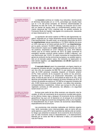 E U S K O G A N B E R A K 
EUSKAL HERRIKO ABAGUNE ETA ESTATISTIKA BULETINA 
5 
La inversión continúa 
en niveles muy reduci-dos 
La aportación del sector 
exterior ha sido ligera-mente 
negativa 
Mejora la ocupación y 
desciende el nivel de 
paro 
Los datos son buenos, 
pero la situación de la 
economía europea 
genera incerdtidumbres 
La inversión continúa en niveles muy reducidos, disminuyendo 
en términos interanuales en un -0,1%, porcentaje que resulta mejor 
que el -1,1% del primer trimestre. En términos intertrimestrales el 
descenso ha sido del -0,4%. Sin embargo, la evolución de la inver-sión 
en bienes de equipo tiene un comportamiento positivo (creci-miento 
interanual del 1,4%), mientras que, en sentido contrario, la 
Formación Bruta de Capital, más ligada a la construcción, desciende 
en tasa interanual en un -1%. 
La aportación del sector exterior al PIB ha sido ligeramente ne-gativa, 
originada por un mayor dinamismo de las importaciones frente 
a las exportaciones. De este modo, en el período enero-julio de 2014 
las exportaciones vascas ascendieron a 12.780,6 millones de euros 
un 3,6% más que en el mismo período de 2013. Las importaciones, 
por su parte, sumaron 10.249,5 millones, habiendo crecido un 14%. 
Esta evolución origina que el saldo exterior haya reducido sus valo-res 
positivos, situándose en 2.531 millones de euros, 818 millones 
menos que en el mismo período de 2013. El saldo comercial no 
energético también continúa siendo positivo (4.909,3 millones), con 
una disminución del -10,6%. En estos momentos la incertidumbre la 
genera la evolución de las economías europeas y su posible repercu-sión 
en el mercado exterior vasco. De momento, la repercusión no 
está siendo negativa. Las exportaciones a la UE-28 registraron un 
aumento del 3,5%. 
El mercado laboral vasco ha presentado una ligera mejoría en 
el segundo trimestre del año. Los datos publicados por el Eustat ofre-cen 
una cifra de ocupados de 892.700, lo que supone un ascenso 
neto de 6.400 personas ocupadas respecto al trimestre anterior 
(0,7%). Este aumento de la ocupación se centra en los servicios, 
mientras que la industria y la construcción retroceden. Con estas 
cifras, la tasa de paro de la C.A. de Euskadi se sitúa en el 15%, cinco 
décimas porcentuales menos respecto al primer trimestre de 2014. El 
número de parados se estima en 157.800 en el segundo trimestre del 
año, 5.000 menos que el trimestre anterior. Los datos más recientes, 
correspondientes a septiembre, indican que aunque la cifra de paro 
registrado aumenta en 349 personas, los afiliados a la seguridad 
social crecen en 2.471. 
Aunque gran parte de las cifras avanzan una situación más fa-vorable, 
el ritmo de crecimiento de la economía mundial está siendo, 
en los últimos meses, bajo y desigual. Al incremento de los conflictos 
geopolíticos hay que unir el descenso en el empuje de la actividad 
económica de algunas economías emergentes unido a una inquietan-te 
desaceleración de un buen número de economías desarrolladas, 
especialmente de la Zona Euro. 
Las previsiones más recientes realizadas por distintos organis-mos, 
tanto nacionales como internacionales, para el cierre del pre-sente 
ejercicio y para 2015 han encendido las alertas ante el crecien-te 
riesgo que presenta la evolución de la economía de la Eurozona, 
que se está moviendo entre la desaceleración y el estancamiento, 
lastrada por la caída del PIB en Alemania e Italia y el crecimiento 
nulo de Francia. 
 