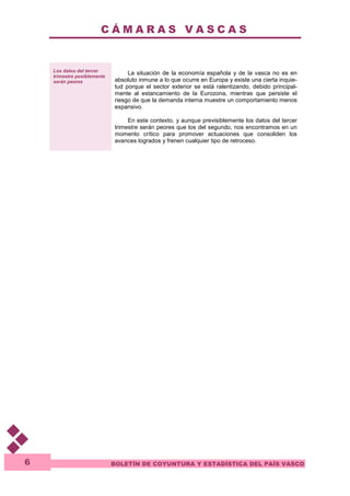 C Á M A R A S V A S C A S 
BOLETÍN DE COYUNTURA Y ESTADÍSTICA DEL PAÍS VASCO 
6 
Los datos del tercer 
trimestre posiblemente 
serán peores 
La situación de la economía española y de la vasca no es en 
absoluto inmune a lo que ocurre en Europa y existe una cierta inquie-tud 
porque el sector exterior se está ralentizando, debido principal-mente 
al estancamiento de la Eurozona, mientras que persiste el 
riesgo de que la demanda interna muestre un comportamiento menos 
expansivo. 
En este contexto, y aunque previsiblemente los datos del tercer 
trimestre serán peores que los del segundo, nos encontramos en un 
momento crítico para promover actuaciones que consoliden los 
avances logrados y frenen cualquier tipo de retroceso. 
 