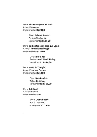 Obra: Minhas Pegadas na Areia
Autor: Fernandes
Investimento: R$ 20,00
Obra: Culto ao Oculto
Autora: Lita Moniz
Investimento: R$ 15,00
Obra: Borboletas são Flores que Voam
Autora: Sônia Maria Piologo
Investimento: R$ 20,00
Obra: Rico e Rex
Autora: Sônia Maria Piologo
Investimento: R$ 20,00
Obra: Poeta do Coração
Autor: Francisco Gamero
Investimento: R$ 18,00
Obra: Bala Perdida
Autor: Casimiro
Investimento: R$ 15,00
Obra: Crônicas II
Autor: Casimiro
Investimento: 5,00
Obra: Chamada 190
Autor: Castilho
Investimento: 25,00
m
 