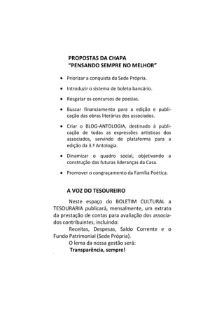 PROPOSTAS DA CHAPA
“PENSANDO SEMPRE NO MELHOR”
 Priorizar a conquista da Sede Própria.
 Introduzir o sistema de boleto bancário.
 Resgatar os concursos de poesias.
 Buscar financiamento para a edição e publi-
cação das obras literárias dos associados.
 Criar o BLOG-ANTOLOGIA, destinado à publi-
cação de todas as expressões artísticas dos
associados, servindo de plataforma para a
edição da 3.ª Antologia.
 Dinamizar o quadro social, objetivando a
construção das futuras lideranças da Casa.
 Promover o congraçamento da Família Poética.
A VOZ DO TESOUREIRO
Neste espaço do BOLETIM CULTURAL a
TESOURARIA publicará, mensalmente, um extrato
da prestação de contas para avaliação dos associa-
dos contribuintes, incluindo:
Receitas, Despesas, Saldo Corrente e o
Fundo Patrimonial (Sede Própria).
O lema da nossa gestão será:
Transparência, sempre!M
 