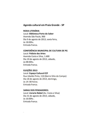 Agenda cultural em Praia Grande - SP
RODA LITERÁRIA
Local: Biblioteca Porto do Saber
Avenida São Paulo, 900
Dia 9 de agosto de 2013, sexta feira,
às 18:00hs.
Entrada franca.
CONFERÊNCIA MUNICIPAL DE CULTURA DE PG
Local: Palácio das Artes
Avenida Costa e Silva, 1.600
Dia 10 de agosto de 2013, sábado,
às 08:00hs.
Entrada franca.
ELEIÇÕES 2013
Local: Espaço Cultural CCF
Rua Ubaldo Pinto, 110 (Bairro Sítio do Campo)
Dia 18 de agosto de 2013, domingo,
às 14: 00 horas.
Entrada franca.
SARAU DOS PENSADORES:
Local: Livraria Nobel (Av. Costa e Silva)
Dia 31 de agosto de 2013, sábado,
às 16:00hs .
Entrada franca.
M
m
 