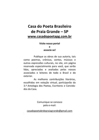 Casa do Poeta Brasileiro
de Praia Grande – SP
www.casadopoetapg.com.br
Visite nosso portal
e
associe-se!
Publique as obras de sua autoria, tais
como poemas, crônicas, contos, músicas e
outras expressões culturais, no site, em página
reservada especialmente para você, que serão
lidas, apreciadas e avaliadas pelos nossos
associados e leitores de todo o Brasil e do
exterior.
As melhores contribuições literárias,
escolhidas em votação virtual, participarão da
3.ª Antologia dos Poetas, Escritores e Convida-
dos da Casa.
Comunique-se conosco
pelo e-mail:
casadopoetabrdepraiagrande@gmail.comm
m
 