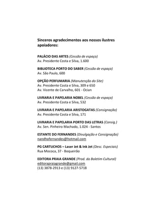 Sinceros agradecimentos aos nossos ilustres
apoiadores:
PALÁCIO DAS ARTES (Cessão de espaço)
Av. Presidente Costa e Silva, 1.600
BIBLIOTECA PORTO DO SABER (Cessão de espaço)
Av. São Paulo, 600
OPÇÃO PERFUMARIA (Manutenção do Site)
Av. Presidente Costa e Silva, 309 e 650
Av. Vicente de Carvalho, 601 - Ocian
LIVRARIA E PAPELARIA NOBEL (Cessão de espaço)
Av. Presidente Costa e Silva, 532
LIVRARIA E PAPELARIA ARISTOGATAS (Consignação)
Av. Presidente Costa e Silva, 171
LIVRARIA E PAPELARIA PORTO DAS LETRAS (Consig.)
Av. Sen. Pinheiro Machado, 1.024 - Santos
ESTANTE DO FERNANDES (Divulgação e Consignação)
nandhofernandes@hotmail.com
PG CARTUCHOS – Laser Jet & Ink Jet (Desc. Especiais)
Rua Mococa, 37 - Boqueirão
EDITORA PRAIA GRANDE (Prod. do Boletim Cultural)
editorapraiagrande@gmail.com
(13) 3878-2913 e (13) 9127-5718m
 