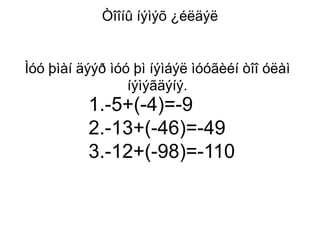 Òîîíû íýìýõ ¿éëäýë


Ìóó þìàí äýýð ìóó þì íýìáýë ìóóãèéí òîî óëàì
                 íýìýãäýíý.
          1.-5+(-4)=-9
          2.-13+(-46)=-49
          3.-12+(-98)=-110
 