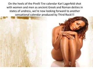 On the heels of the Pirelli Tire calendar Karl Lagerfeld shot with women and men as ancient Greek and Roman deities in states of undress, we're now looking forward to another sensational calendar produced by Third Rock!!! 