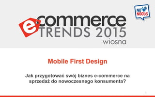 Mobile First Design
Jak przygotować swój biznes e-commerce na
sprzedaż do nowoczesnego konsumenta?
1
 