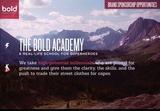 bold                                                                    Brand Sponsorship Opportunities
bold
T H E B O L D AC A D E M Y


 T H E B O L D AC A D E M Y




                              The bold academy
                              A real-life school for superheroes

                              We take high-potential millennials who are poised for
                              greatness and give them the clarity, the skills, and the
                              push to trade their street clothes for capes.
 