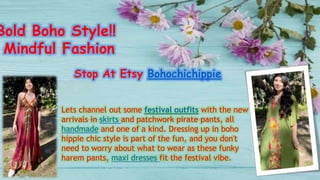 Bold Boho Style!!
Mindful Fashion
Stop At Etsy Bohochichippie
Lets channel out some festival outfits with the new
arrivals in skirts and patchwork pirate pants, all
handmade and one of a kind. Dressing up in boho
hippie chic style is part of the fun, and you don't
need to worry about what to wear as these funky
harem pants, maxi dresses fit the festival vibe.
 
