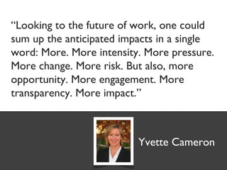 “Looking to the future of work, one could
sum up the anticipated impacts in a single
word: More. More intensity. More pressure.
More change. More risk. But also, more
opportunity. More engagement. More
transparency. More impact.”



                          Yvette Cameron
 