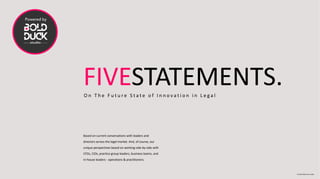 FIVESTATEMENTS.O n T h e F u t u r e S t a t e o f I n n o v a t i o n i n L e g a l
Based on current conversations with leaders and
directors across the legal market. And, of course, our
unique perspectives based on working side-by-side with
CFOs, CIOs, practice group leaders, business teams, and
in-house leaders - operations & practitioners.
© 2020 Bold Duck Studio
 