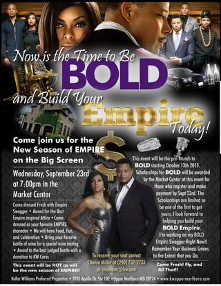 To reserve your seat contact
Chania Miller at (240) 737-2733
or chaniam@kw.com
BOLD
Now is the Time to Be
and Build Your
Today!
Come join us for the
New Season of EMPIRE
on the Big Screen
Wednesday, September 23rd
at 7:00pm in the
Market Center
Come dressed Fresh with Empire
Swagger • Award for the Best
Empire inspired Attire •Come
dressed as your favorite EMPIRE
character • We will have Food, Fun,
and Celebration • Bring your favorite
bottle of wine for a special wine tasting
• Award to the best judged bottle with a
donation to KW Cares
This event will be HOT as will
be the new season of EMPIRE!!
This event will be the pre-launch to
BOLDstarting October 13th 2015.
Scholarships for BOLDwill be awarded
by the Market Center at this event for
those who register and make
payment by Sept 23rd. The
Scholarships are limited so
be one of the first to get
yours. I look forward to
helping you build your
BOLD Empire,
I’m working on my BOLD
Empire Swagger Right Now!!
Remember Your Business Grows 	
	 to the Extent that you Do.
	 Come Fresh! Fly, and 		
	 All That!!
Keller Williams Preferred Properties • 9701 Apollo Dr. Ste 102 •Upper Marlboro MD 20774 • www.kwuppermarlboro.com
 