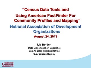 ““Census Data Tools andCensus Data Tools and
Using American FactFinder ForUsing American FactFinder For
Community Profiles and Mapping”Community Profiles and Mapping”
National Association of DevelopmentNational Association of Development
OrganizationsOrganizations
August 24, 2013August 24, 2013
Lia Bolden
Data Dissemination Specialist
Los Angeles Regional Office
U.S. Census Bureau
 