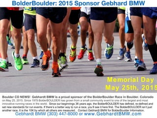 BolderBoulder: 2015 Sponsor Gebhard BMW
Gebhardt BMW (303) 447-8000 or www.GebhardtBMW.com
Bfgjko v bego f
Boulder CO NEWS! Gebhardt BMW is a proud sponsor of the BolderBoulder Race in Boulder. Colorado
on May 25, 2015. Since 1979 BolderBOULDER has grown from a small community event to one of the largest and most
innovative running races in the world. Since our beginnings 36 years ago, the BolderBOULDER has defined, re-defined and
set new standards for run events. If there’s a better way to run a race, you’ll see it here first. The BolderBOULDER isn’t just
another race. It is the 10K by which all others are measured. Contact Gebhardt BMW for BolderBoulder Information.
Memorial Day
May 25th, 2015
 