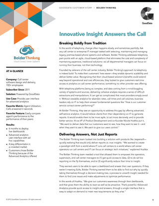 AT A GLANCE
Innovative Insight Answers the Call
Breaking Boldly from Tradition
In the world of telephony, change often happens slowly, and sometimes painfully. Ask
any call center or enterprise IT manager tasked with selecting, maintaining and managing
legacy, premise-based phone systems and software. Bolder Thinking addresses telephony
pain points with an agile, cloud-based platform that eliminates the cost and complexity of
maintaining expensive, traditional solutions—so all departmental managers can focus on
running their business, not their technology.
Founded by veterans of the call center industry, Bolder Thinking’s approach to telephony
is indeed bold. To make their customers’ lives easier—they enable dynamic scalability and
deliver better value. Recognizing that their cloud-based solution’s benefits could extend
way beyond operational and cost efficiencies, they looked to give customers real-time
access to analytics on call center performance, something no other provider was offering.
With telephony platforms being so complex, and data coming from a mind-boggling
variety of systems and sources, delivering cohesive analysis requires a series of difficult
extractions and manipulations. It can get so complicated that most providers simply avoid
it. Without viewable analytics for abandon rates, call times and call volumes, business
leaders rely on IT to help them answer fundamental questions like “How is our customer
service contact center performing?”
At Bolder Thinking, they saw an opportunity to address this gap by offering advanced,
self-service analytics. It would relieve clients from their dependency on IT to generate
reports. It would enable them to be more agile, to act more decisively, and to provide
better service. It’s as VP of Product Development and co-founder Nicole Hushka put it,
“We want to deliver data that our customers want to see, how they want to see it – and
when they want to see it. We want to give our users control.”
Delivering Answers, Not Just Reports
The Bolder Thinking team looked into building a solution with products like Jaspersoft—
quickly realizing that would only deliver reports vs. true insights. “We wanted to create
a paradigm shift from a world where IT runs call centers to a world where call center
operators run call centers and IT can focus on strategic tech initiatives,” explained Hushka.
The Bolder Thinking team needed a tool that allowed them to empower the operators,
supervisors, and call center managers to (1) get quick access to data, (2) to do ad hoc
reporting on the fly themselves, and to (3) significantly reduce their time to insight.
They wanted users to be able to open a dashboard and answer their own questions. If they
weren’t meeting SLAs, Bolder Thinking wanted them to be able to find out why by quickly
taking themselves through a decision-making tree, a process to unearth insight needed for
them to find core issues and make adjustments to optimize performance.
In the words of Hushka, “We give our customers awareness through their dashboards,
and that gives them the ability to react as well as be proactive. That’s powerful. Advanced
Analytics provide quick access to insight and answers, through a single interface that is
easy to adapt on-demand to meet new requirements as they arise.”
1© 2015 GoodData Corporation. All rights reserved.
Company: Call center
software design and delivery,
100+ employees
Subscriber Since: 2011
Solution: Powered by GoodData
Use Case: Provide user interface
for advanced analytics
Favorite Metric: Agent Utilization,
Calls answered in seconds
Favorite Feature: Easily compare
agent’s performance to the
performance of their peers
Results:
►► 6 months to deploy
live dashboards
►► Advanced analytics
user interface with ad
hoc capabilities
►► A key differentiator in
a crowded market
►► Customers chose Bolder
Thinking because of the
Advanced Analytics offered
GO O D DATA CUS TOMER S TOR Y | BOLDER THINKING
 