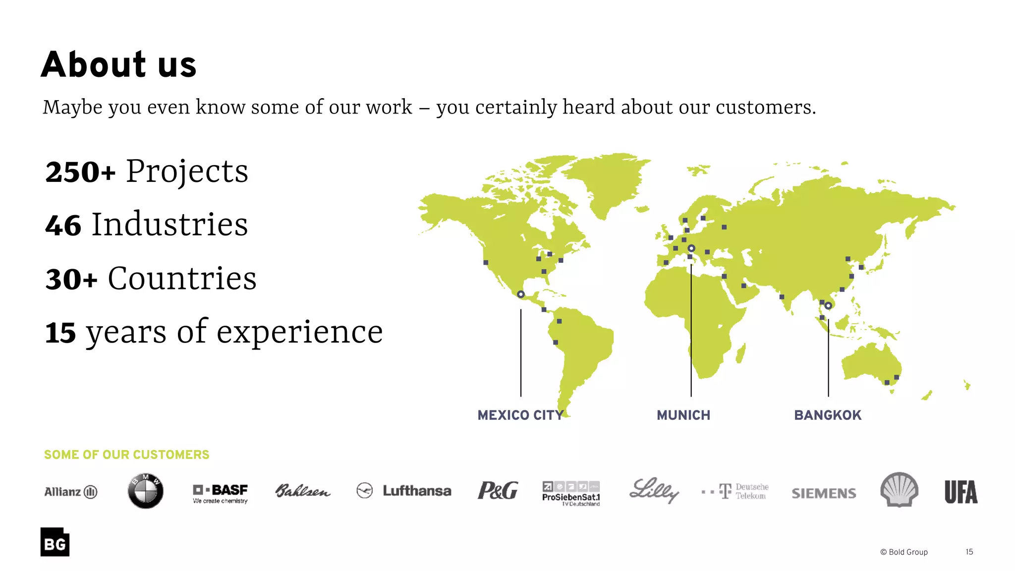 © Bold Group 15
Maybe you even know some of our work – you certainly heard about our customers.
About us
SOME OF OUR CUSTOMERS
250+ Projects
46 Industries
30+ Countries
15 years of experience
MUNICH BANGKOKMEXICO CITY
 