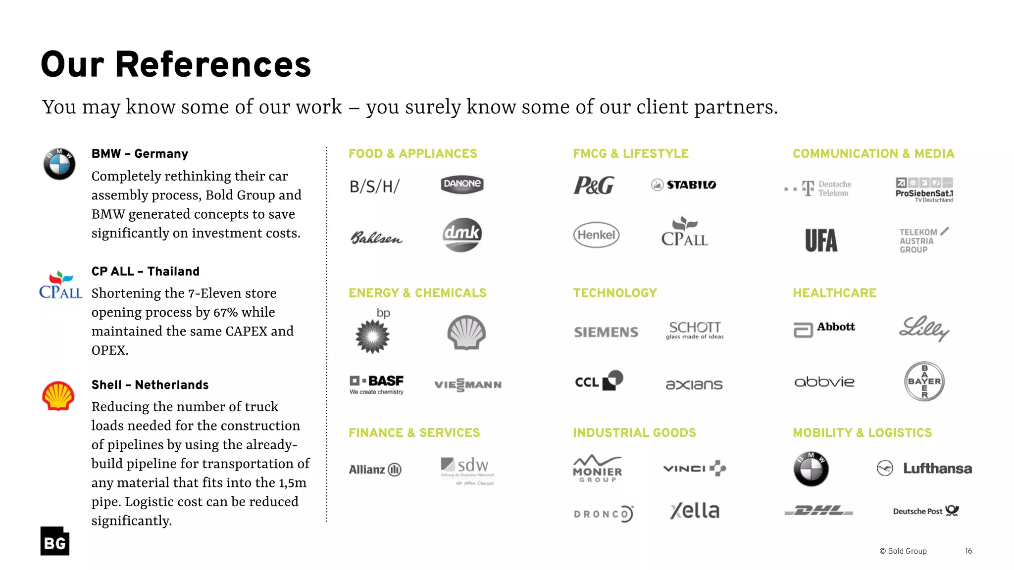 © Bold Group 16
You may know some of our work – you surely know some of our client partners.
Our References
FMCG & LIFESTYLE COMMUNICATION & MEDIA
TECHNOLOGY HEALTHCARE
INDUSTRIAL GOODS MOBILITY & LOGISTICS
FOOD & APPLIANCES
ENERGY & CHEMICALS
FINANCE & SERVICES
BMW – Germany 
Completely rethinking their car
assembly process, Bold Group and
BMW generated concepts to save
significantly on investment costs.
Shell – Netherlands 
Reducing the number of truck
loads needed for the construction
of pipelines by using the already-
build pipeline for transportation of
any material that fits into the 1,5m
pipe. Logistic cost can be reduced
significantly.
CP ALL – Thailand 
Shortening the 7-Eleven store
opening process by 67% while
maintained the same CAPEX and
OPEX.
 