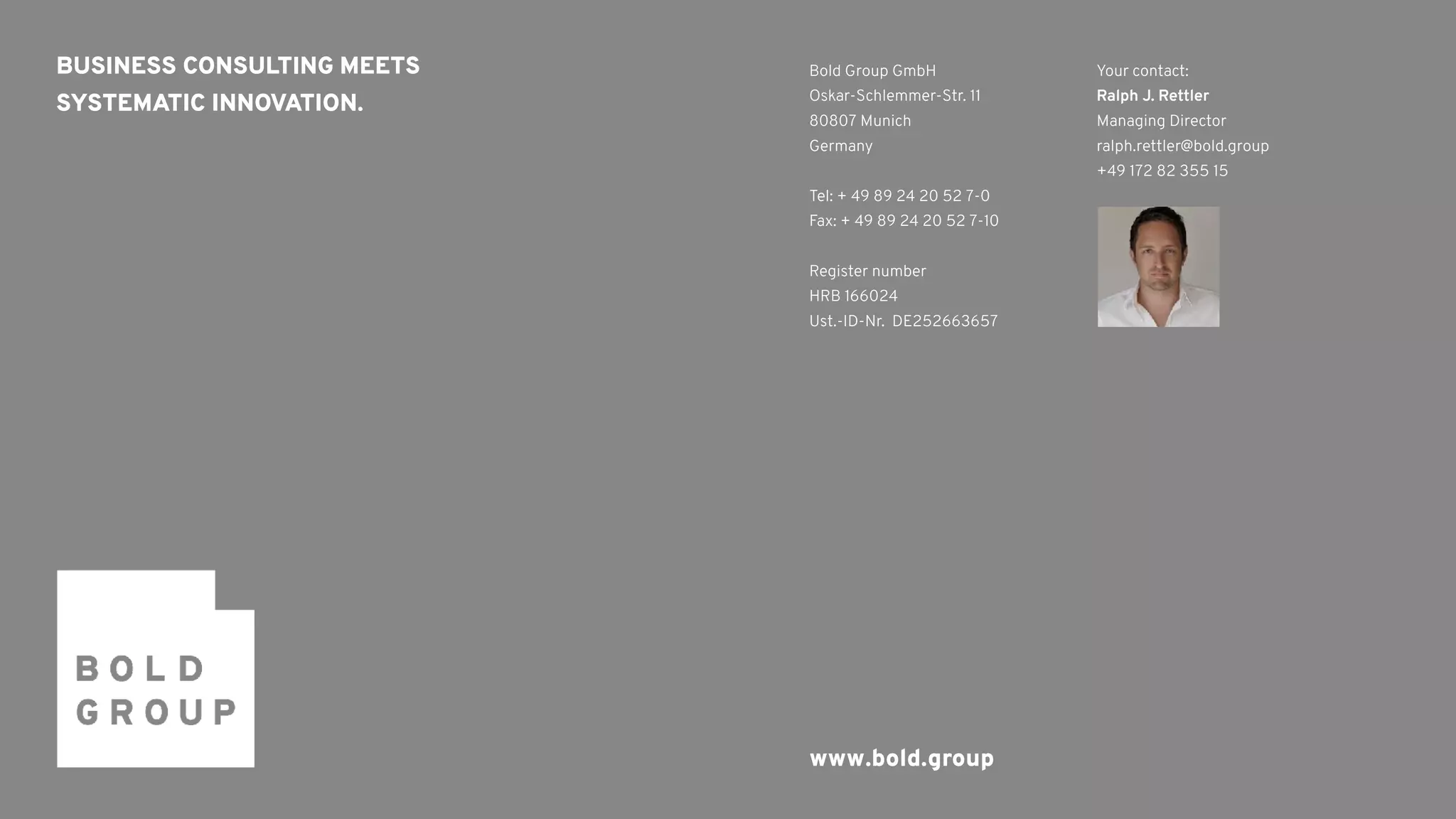 BUSINESS CONSULTING MEETS 
SYSTEMATIC INNOVATION.
Bold Group GmbH
Oskar-Schlemmer-Str. 11
80807 Munich
Germany
Tel: + 49 89 24 20 52 7-0
Fax: + 49 89 24 20 52 7-10
Register number
HRB 166024
Ust.-ID-Nr. DE252663657
www.bold.group
Your contact: 
Ralph J. Rettler
Managing Director 
ralph.rettler@bold.group
+49 172 82 355 15
 