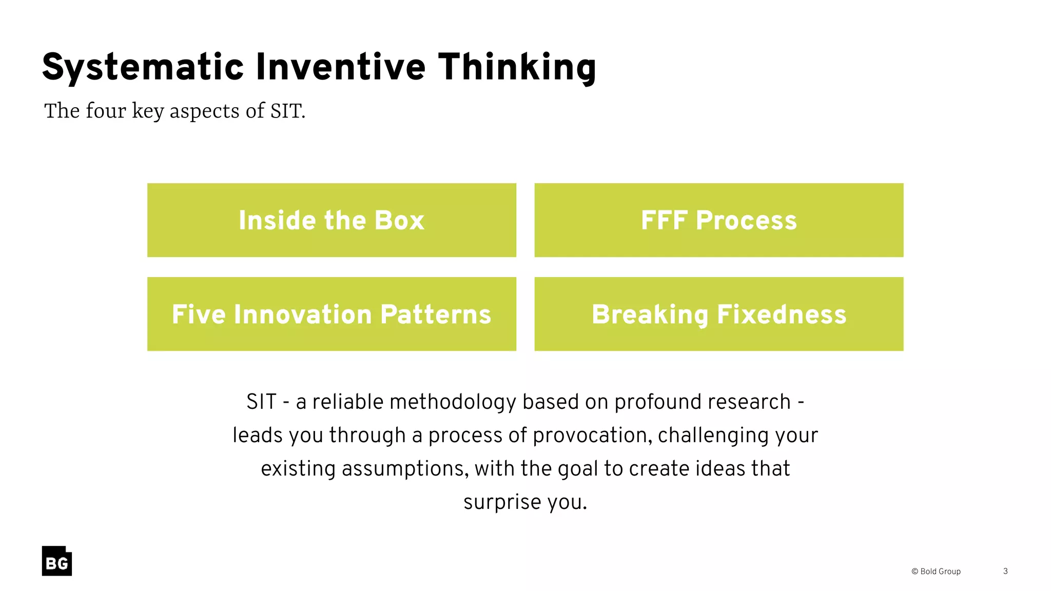 © Bold Group 3
The four key aspects of SIT.
Systematic Inventive Thinking
Five Innovation Patterns Breaking Fixedness
Inside the Box FFF Process
SIT - a reliable methodology based on profound research -
leads you through a process of provocation, challenging your
existing assumptions, with the goal to create ideas that
surprise you.
 