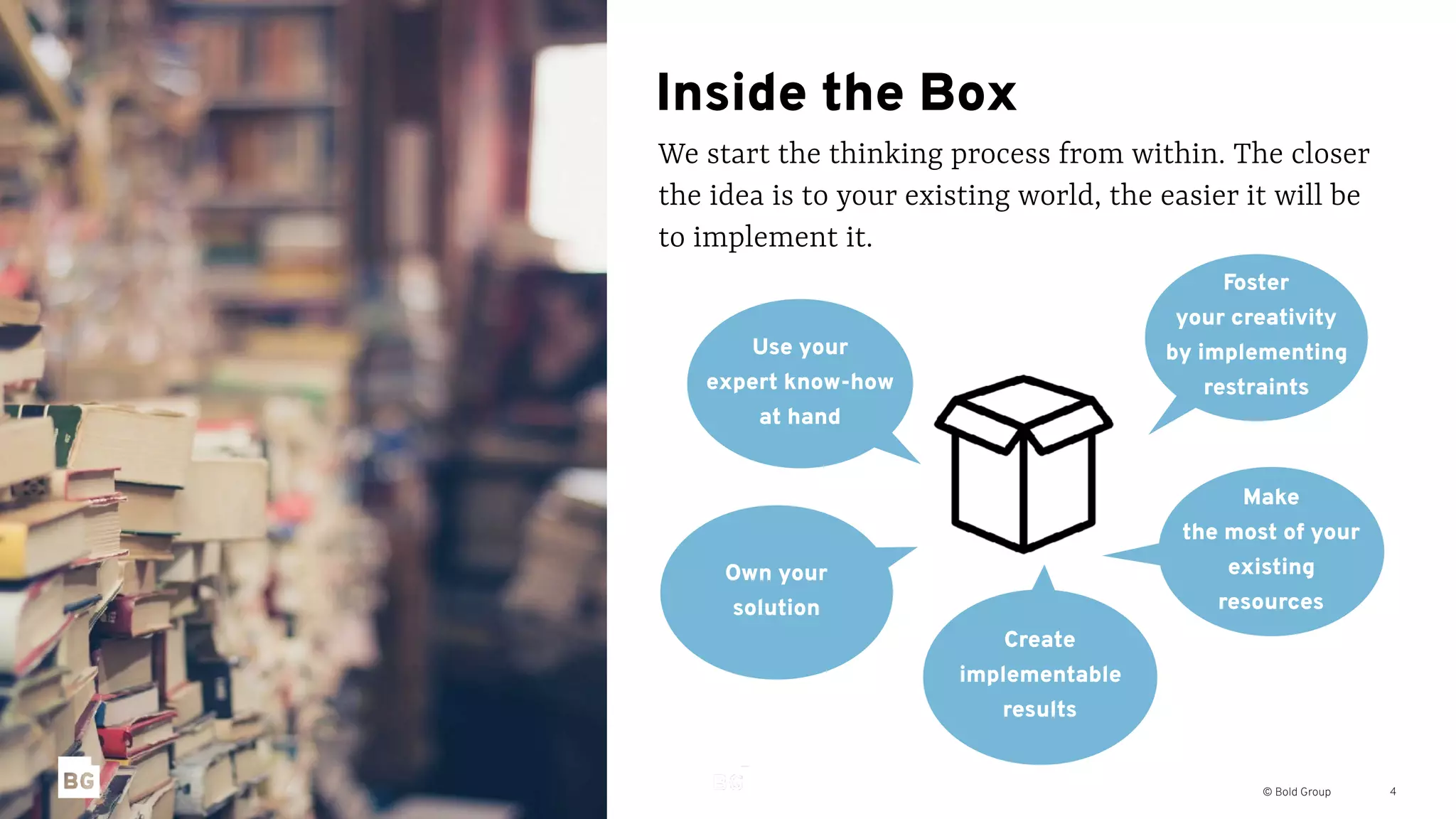 © Bold Group
Inside the Box
We start the thinking process from within. The closer
the idea is to your existing world, the easier it will be
to implement it.
4
Foster
your creativity
by implementing
restraints
Use your
expert know-how
at hand
Create
implementable
results
Own your
solution
Make
the most of your
existing
resources
 