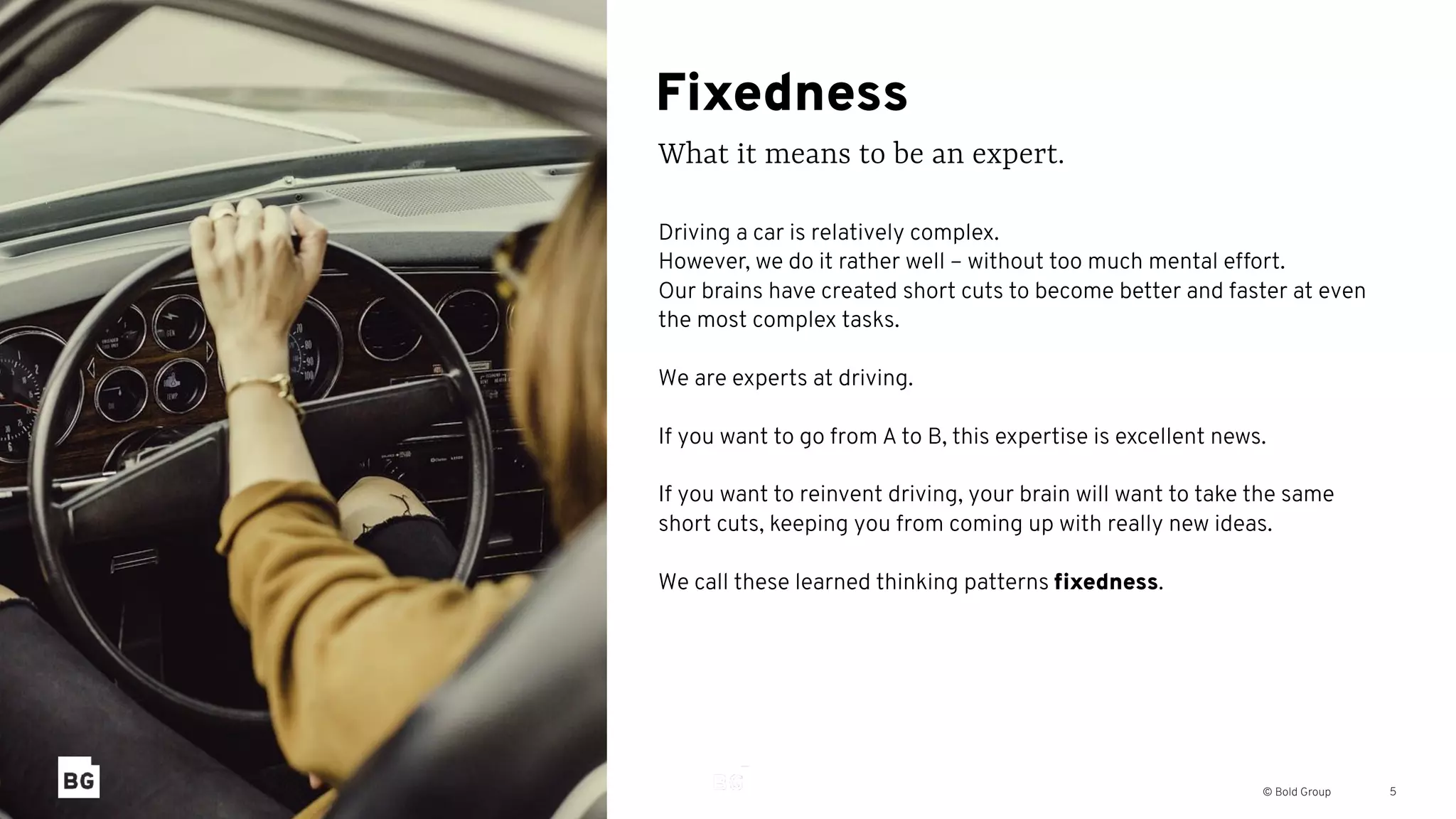 © Bold Group
Fixedness
What it means to be an expert.
5
Driving a car is relatively complex.
However, we do it rather well – without too much mental effort.
Our brains have created short cuts to become better and faster at even
the most complex tasks.
We are experts at driving.
If you want to go from A to B, this expertise is excellent news.
If you want to reinvent driving, your brain will want to take the same
short cuts, keeping you from coming up with really new ideas.
We call these learned thinking patterns ﬁxedness.
 