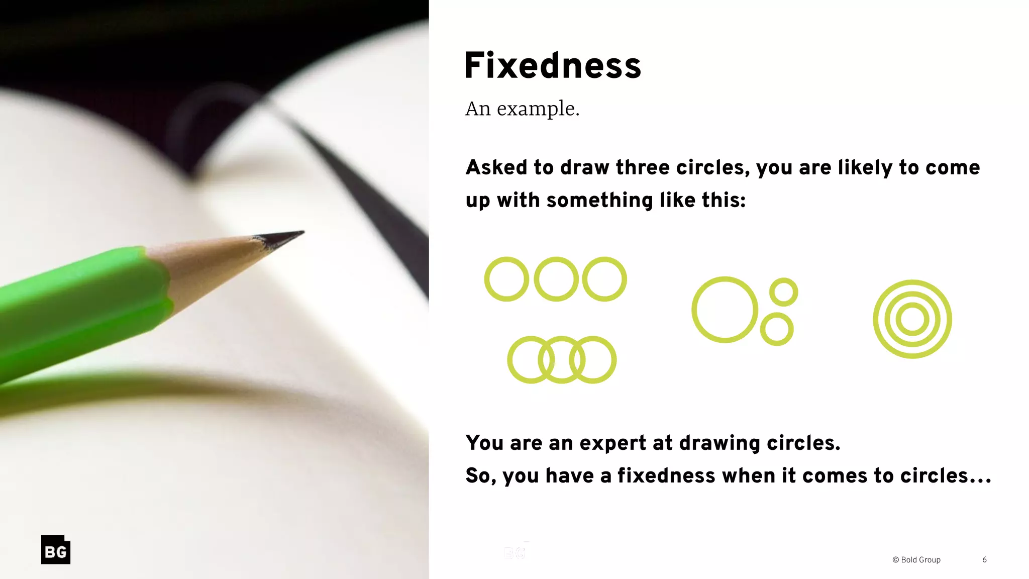 © Bold Group
Fixedness
An example.
6
Asked to draw three circles, you are likely to come
up with something like this:
You are an expert at drawing circles. 
So, you have a ﬁxedness when it comes to circles…
 