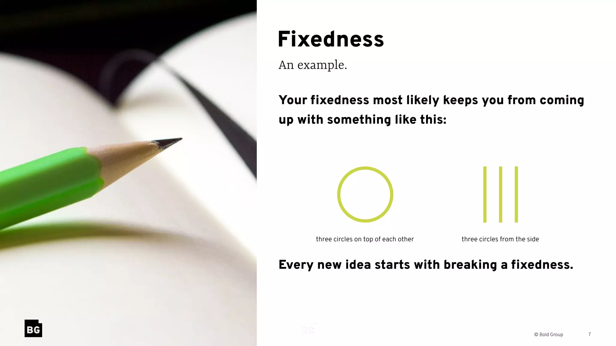 © Bold Group
Fixedness
An example.
7
Your ﬁxedness most likely keeps you from coming
up with something like this:
Every new idea starts with breaking a ﬁxedness.
three circles on top of each other three circles from the side
 