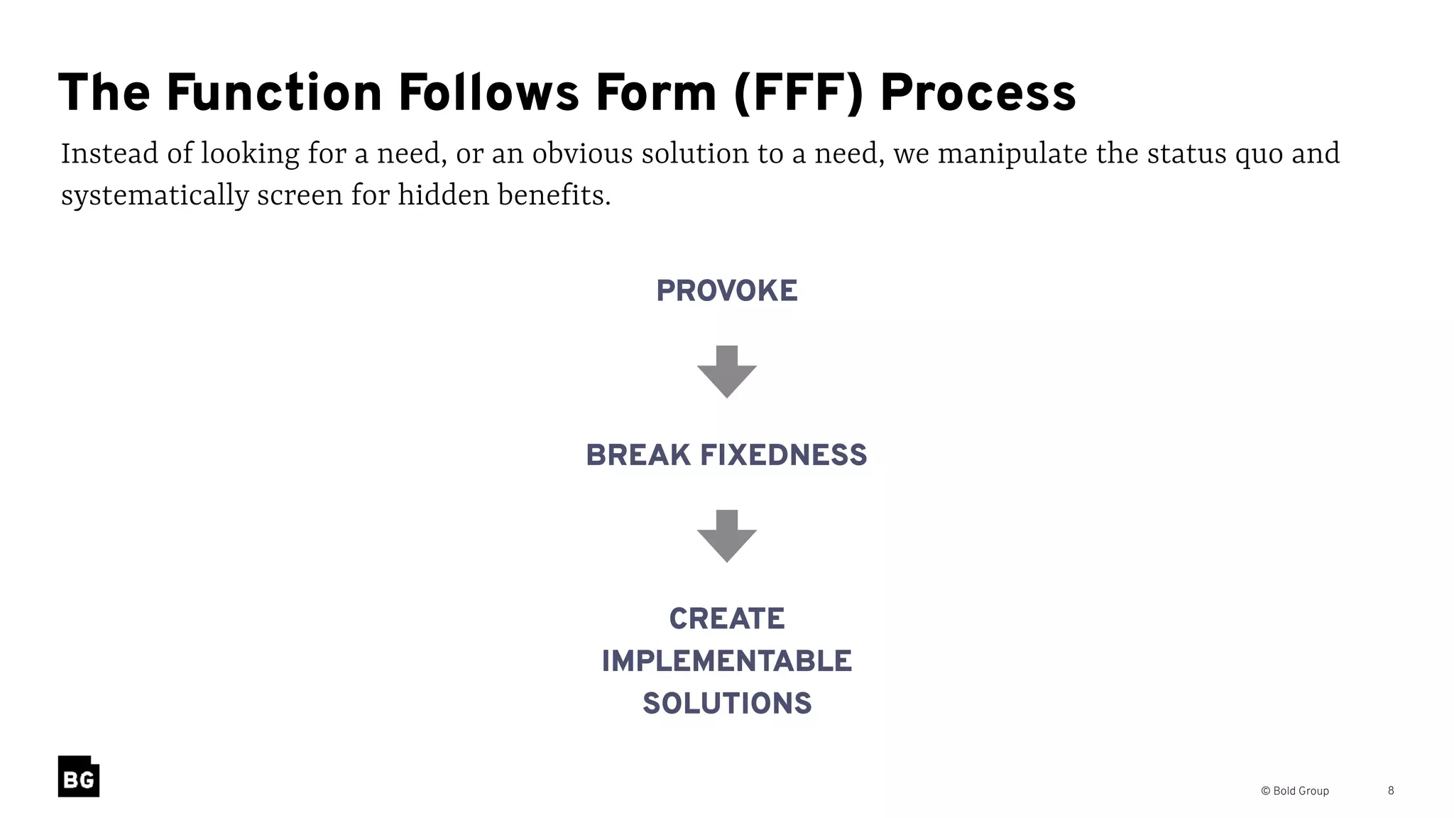 © Bold Group 8
Instead of looking for a need, or an obvious solution to a need, we manipulate the status quo and
systematically screen for hidden benefits.
The Function Follows Form (FFF) Process
PROVOKE
BREAK FIXEDNESS
CREATE
IMPLEMENTABLE
SOLUTIONS
 