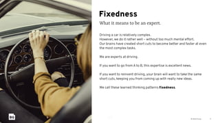 © Bold Group
Fixedness
What it means to be an expert.
5
Driving a car is relatively complex.
However, we do it rather well – without too much mental effort.
Our brains have created short cuts to become better and faster at even
the most complex tasks.
We are experts at driving.
If you want to go from A to B, this expertise is excellent news.
If you want to reinvent driving, your brain will want to take the same
short cuts, keeping you from coming up with really new ideas.
We call these learned thinking patterns ﬁxedness.
 