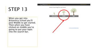 STEP 13 
When you get into 
Britannica school you’ll 
pick Middle to get started. 
Then when you have 
clicked on middle you’re 
going to put your topic 
into the search bar. 
 