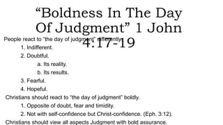 “Boldness In The Day
Of Judgment” 1 John
4:17-19People react to “the day of judgment” differently.
1. Indifferent.
2. Doubtful.
a. Its reality.
b. Its results.
3. Fearful.
4. Hopeful.
Christians should react to “the day of judgment” boldly.
1. Opposite of doubt, fear and timidity.
2. Not with self-confidence but Christ-confidence. (Eph. 3:12).
Christians should view all aspects Judgment with bold assurance.
 