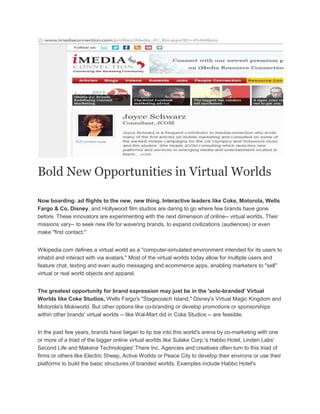 Bold New Opportunities in Virtual Worlds
Now boarding: ad flights to the new, new thing. Interactive leaders like Coke, Motorola, Wells
Fargo & Co, Disney, and Hollywood film studios are daring to go where few brands have gone
before. These innovators are experimenting with the next dimension of online-- virtual worlds. Their
missions vary-- to seek new life for wavering brands, to expand civilizations (audiences) or even
make "first contact."
Wikipedia.com defines a virtual world as a "computer-simulated environment intended for its users to
inhabit and interact with via avatars." Most of the virtual worlds today allow for multiple users and
feature chat, texting and even audio messaging and ecommerce apps, enabling marketers to "sell"
virtual or real world objects and apparel.
The greatest opportunity for brand expression may just be in the 'solo-branded' Virtual
Worlds like Coke Studios, Wells Fargo's "Stagecoach Island," Disney's Virtual Magic Kingdom and
Motorola's Mokiworld. But other options like co-branding or develop promotions or sponsorships
within other brands' virtual worlds -- like Wal-Mart did in Coke Studios -- are feasible.
In the past few years, brands have began to tip toe into this world's arena by co-marketing with one
or more of a triad of the bigger online virtual worlds like Sulake Corp.'s Habbo Hotel, Linden Labs'
Second Life and Makena Technologies' There Inc. Agencies and creatives often turn to this triad of
firms or others like Electric Sheep, Active Worlds or Peace City to develop their environs or use their
platforms to build the basic structures of branded worlds. Examples include Habbo Hotel's
 