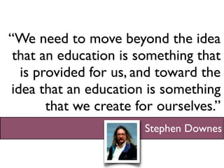 “We need to move beyond the idea
 that an education is something that
  is provided for us, and toward the
idea that an education is something
       that we create for ourselves.”
                       Stephen Downes
 