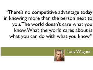 “There’s no competitive advantage today
in knowing more than the person next to
    you. The world doesn’t care what you
     know. What the world cares about is
   what you can do with what you know.”

                            Tony Wagner
 