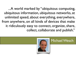 ...A world marked by “ubiquitous computing,
  ubiquitous information, ubiquitous networks, at
  unlimited speed, about everything, everywhere,
from anywhere, on all kinds of devices that make
   it ridiculously easy to connect, organize, share,
                   collect, collaborate and publish.”

                                   Michael Wesch
 