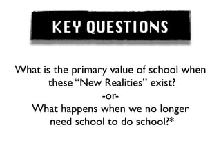 KEY QUESTIONS

What is the primary value of school when
       these “New Realities” exist?
                  -or-
  What happens when we no longer
       need school to do school?*
 