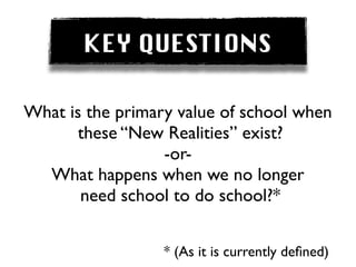 KEY QUESTIONS

What is the primary value of school when
       these “New Realities” exist?
                  -or-
  What happens when we no longer
       need school to do school?*


                  * (As it is currently deﬁned)
 