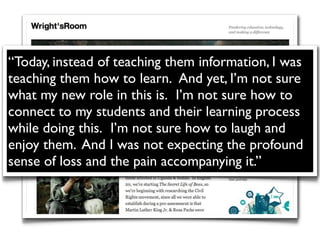 “Today, instead of teaching them information, I was
teaching them how to learn.  And yet, I’m not sure
what my new role in this is.  I’m not sure how to
connect to my students and their learning process
while doing this.  I’m not sure how to laugh and
enjoy them. And I was not expecting the profound
sense of loss and the pain accompanying it.”
 