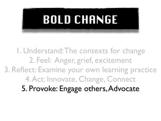BOLD CHANGE

    1. Understand: The contexts for change
         2. Feel: Anger, grief, excitement
3. Reﬂect: Examine your own learning practice
       4. Act: Innovate, Change, Connect
      5. Provoke: Engage others, Advocate
 
