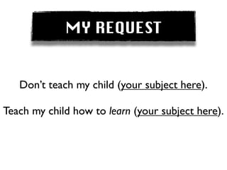 MY REQUEST


   Don’t teach my child (your subject here).

Teach my child how to learn (your subject here).
 