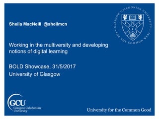 Sheila MacNeill @sheilmcn
Working in the multiversity and developing
notions of digital learning
BOLD Showcase, 31/5/2017
University of Glasgow
 